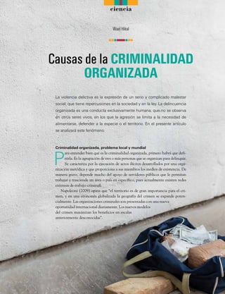 ciencia
La violencia delictiva es la expresión de un serio y complicado malestar
social, que tiene repercusiones en la sociedad y en la ley. La delincuencia
organizada es una conducta exclusivamente humana, que no se observa
en otros seres vivos, en los que la agresión se limita a la necesidad de
alimentarse, defender a la especie o el territorio. En el presente artículo
se analizará este fenómeno.
Criminalidad organizada, problema local y mundial
P
ara entender bien qué es la criminalidad organizada, primero habrá que defi-
nirla. Es la agrupación de tres o más personas que se organizan para delinquir.
Se caracteriza por la ejecución de actos ilícitos desarrollados por una orga-
nización metódica y que proporciona a sus miembros los medios de existencia. De
manera grave, depende mucho del apoyo de servidores públicos que le permitan
trabajar y trasciende un área o país en específico, pues actualmente existen redes
extensas de trabajo criminal.
Napoleoni (2009) opina que “el territorio es de gran importancia para el cri-
men, y en una economía globalizada la geografía del crimen se expande poten-
cialmente. Las organizaciones criminales son presentadas con una nueva
oportunidad internacional diariamente. Los nuevos modelos
del crimen maximizan los beneficios en escalas
anteriormente desconocidas”.
Causas de la CRIMINALIDAD
ORGANIZADA
Wael Hikal
n n nnn n n
 