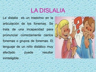 LA DISLALIA
La dislalia      es un trastorno en la
articulación de los fonemas. Se
trata de una incapacidad para
pronunciar correctamente ciertos
fonemas o grupos de fonemas. El
lenguaje de un niño dislálico muy
afectado           puede       resultar
ininteligible.
 