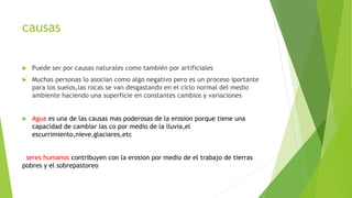 causas
Puede ser por causas naturales como también por artificiales
Muchas personas lo asocian como algo negativo pero es un proceso iportante
para los suelos,las rocas se van desgastando en el ciclo normal del medio
ambiente haciendo una superficie en constantes cambios y variaciones
Agua es una de las causas mas poderosas de la erosion porque tiene una
capacidad de cambiar las co por medio de la lluvia,el
escurrimiento,nieve,glaciares,etc
seres humanos contribuyen con la erosion por medio de el trabajo de tierras
pobres y el sobrepastoreo