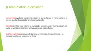 ¿Como evitar la erosión?
cortavientos ayudan a prevenir la erosion ya que evita que el viento sople en el
terreno plantando alrededor arboles,arbustos,etc.
Mantillo se utiliza para retener la humedad y también para evitar la erosion del
suelo, se utiliza normalmente en lugares donde crecen flores
ladrillos y piedras construyendo barreras se minimiza el escurrimiento y es
menos propable que arrastre a la tierra