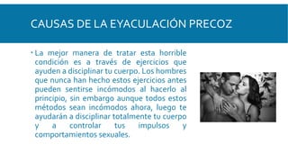 CAUSAS DE LA EYACULACIÓN PRECOZ
 La mejor manera de tratar esta horrible
condición es a través de ejercicios que
ayuden a disciplinar tu cuerpo. Los hombres
que nunca han hecho estos ejercicios antes
pueden sentirse incómodos al hacerlo al
principio, sin embargo aunque todos estos
métodos sean incómodos ahora, luego te
ayudarán a disciplinar totalmente tu cuerpo
y a controlar tus impulsos y
comportamientos sexuales.
 