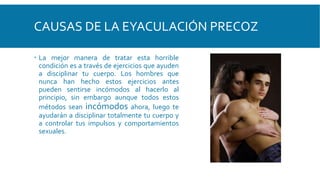 CAUSAS DE LA EYACULACIÓN PRECOZ
 La mejor manera de tratar esta horrible
condición es a través de ejercicios que ayuden
a disciplinar tu cuerpo. Los hombres que
nunca han hecho estos ejercicios antes
pueden sentirse incómodos al hacerlo al
principio, sin embargo aunque todos estos
métodos sean incómodos ahora, luego te
ayudarán a disciplinar totalmente tu cuerpo y
a controlar tus impulsos y comportamientos
sexuales.
 