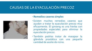 CAUSAS DE LA EYACULACIÓN PRECOZ
 Remedios caseros simples
 Existen muchos remedios caseros que
ayudan a tratar la eyaculación precoz muy
eficazmente. El ginseng es una hierba con
propiedades especiales para eliminar la
eyaculación precoz.
 También podrías tratar de masajear la
glándula prostática con una pequeña
cantidad de aceite de ricino.
 