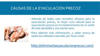 CAUSAS DE LA EYACULACIÓN PRECOZ
 Además de todos esto remedios eficaces para la
eyaculación precoz, la mejor cura natural para la
eyaculación precoz es el mantenimiento de un estilo
de vida saludable y una mente sana.
 Para obtener más información, y saber acerca de
todos los métodos naturales por favor visite:
http://eliminarlaeyaculacionprecoz.com/
 