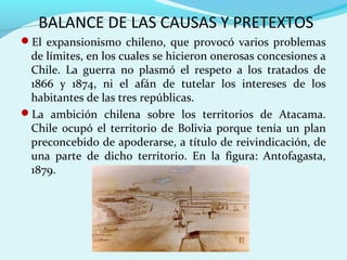 BALANCE DE LAS CAUSAS Y PRETEXTOS
El expansionismo chileno, que provocó varios problemas
de límites, en los cuales se hicieron onerosas concesiones a
Chile. La guerra no plasmó el respeto a los tratados de
1866 y 1874, ni el afán de tutelar los intereses de los
habitantes de las tres repúblicas.
La ambición chilena sobre los territorios de Atacama.
Chile ocupó el territorio de Bolivia porque tenía un plan
preconcebido de apoderarse, a título de reivindicación, de
una parte de dicho territorio. En la figura: Antofagasta,
1879.
 