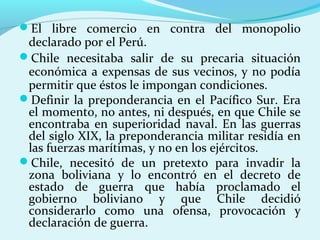 El libre comercio en contra del monopolio
declarado por el Perú.
Chile necesitaba salir de su precaria situación
económica a expensas de sus vecinos, y no podía
permitir que éstos le impongan condiciones.
Definir la preponderancia en el Pacífico Sur. Era
el momento, no antes, ni después, en que Chile se
encontraba en superioridad naval. En las guerras
del siglo XIX, la preponderancia militar residía en
las fuerzas marítimas, y no en los ejércitos.
Chile, necesitó de un pretexto para invadir la
zona boliviana y lo encontró en el decreto de
estado de guerra que había proclamado el
gobierno boliviano y que Chile decidió
considerarlo como una ofensa, provocación y
declaración de guerra.
 