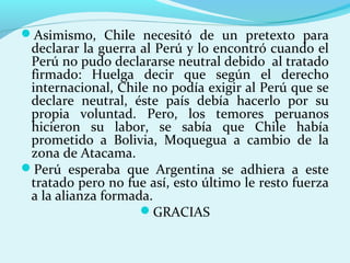 Asimismo, Chile necesitó de un pretexto para
declarar la guerra al Perú y lo encontró cuando el
Perú no pudo declararse neutral debido al tratado
firmado: Huelga decir que según el derecho
internacional, Chile no podía exigir al Perú que se
declare neutral, éste país debía hacerlo por su
propia voluntad. Pero, los temores peruanos
hicieron su labor, se sabía que Chile había
prometido a Bolivia, Moquegua a cambio de la
zona de Atacama.
Perú esperaba que Argentina se adhiera a este
tratado pero no fue así, esto último le resto fuerza
a la alianza formada.
GRACIAS
 