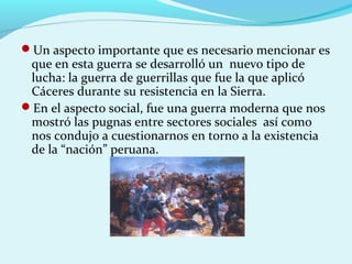 Un aspecto importante que es necesario mencionar es
que en esta guerra se desarrolló un nuevo tipo de
lucha: la guerra de guerrillas que fue la que aplicó
Cáceres durante su resistencia en la Sierra.
En el aspecto social, fue una guerra moderna que nos
mostró las pugnas entre sectores sociales así como
nos condujo a cuestionarnos en torno a la existencia
de la “nación” peruana.
 