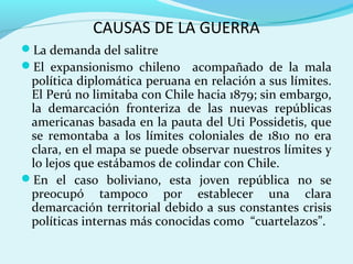 CAUSAS DE LA GUERRA
La demanda del salitre
El expansionismo chileno acompañado de la mala
política diplomática peruana en relación a sus límites.
El Perú no limitaba con Chile hacia 1879; sin embargo,
la demarcación fronteriza de las nuevas repúblicas
americanas basada en la pauta del Uti Possidetis, que
se remontaba a los límites coloniales de 1810 no era
clara, en el mapa se puede observar nuestros límites y
lo lejos que estábamos de colindar con Chile.
En el caso boliviano, esta joven república no se
preocupó tampoco por establecer una clara
demarcación territorial debido a sus constantes crisis
políticas internas más conocidas como “cuartelazos”.
 