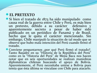 EL PRETEXTO
Si bien el tratado de 1873 ha sido manipulado como
causa real de la guerra entre Chile y Perú, es más bien
un pretexto, debido a su carácter defensivo y
aparentemente secreto a pesar de haber sido
publicado en un periódico de Panamá y de Brasil,
hecho que le quita el carácter mencionado. Sin
embargo, Chile manipuló la situación de tal modo que se
observe que hubo mala intención del Perú cuando firmó el
tratado.
Conviene preguntarnos ¿por qué Perú firmó el tratado?.
Tanto Basadre en su “Historia de la República del Perú”
como en la “Historia del Perú” de Mejía Baca nos hacen
notar que en seis oportunidades se realizan maniobras
diplomáticas chilenas buscando el apoyo de Bolivia.
Aparentemente, el Perú necesitaba unirse a Bolivia pues
temía que ésta última se vinculase con Chile para atacarlo.
 