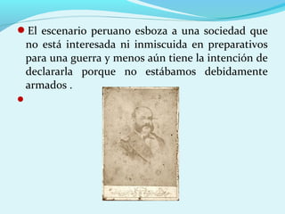 El escenario peruano esboza a una sociedad que
no está interesada ni inmiscuida en preparativos
para una guerra y menos aún tiene la intención de
declararla porque no estábamos debidamente
armados .

 