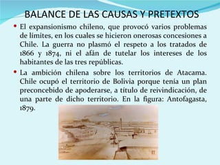 BALANCE DE LAS CAUSAS Y PRETEXTOS
 El expansionismo chileno, que provocó varios problemas
  de límites, en los cuales se hicieron onerosas concesiones a
  Chile. La guerra no plasmó el respeto a los tratados de
  1866 y 1874, ni el afán de tutelar los intereses de los
  habitantes de las tres repúblicas.
 La ambición chilena sobre los territorios de Atacama.
  Chile ocupó el territorio de Bolivia porque tenía un plan
  preconcebido de apoderarse, a título de reivindicación, de
  una parte de dicho territorio. En la figura: Antofagasta,
  1879.
 