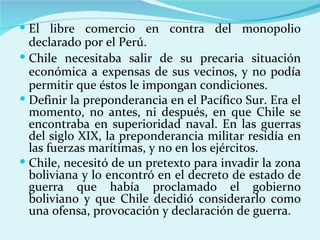  El libre comercio en contra del monopolio
  declarado por el Perú.
 Chile necesitaba salir de su precaria situación
  económica a expensas de sus vecinos, y no podía
  permitir que éstos le impongan condiciones.
 Definir la preponderancia en el Pacífico Sur. Era el
  momento, no antes, ni después, en que Chile se
  encontraba en superioridad naval. En las guerras
  del siglo XIX, la preponderancia militar residía en
  las fuerzas marítimas, y no en los ejércitos.
 Chile, necesitó de un pretexto para invadir la zona
  boliviana y lo encontró en el decreto de estado de
  guerra que había proclamado el gobierno
  boliviano y que Chile decidió considerarlo como
  una ofensa, provocación y declaración de guerra.
 