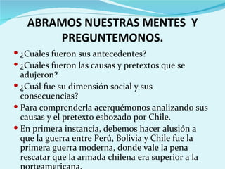 ABRAMOS NUESTRAS MENTES Y
       PREGUNTEMONOS.
 ¿Cuáles fueron sus antecedentes?
 ¿Cuáles fueron las causas y pretextos que se
  adujeron?
 ¿Cuál fue su dimensión social y sus
  consecuencias?
 Para comprenderla acerquémonos analizando sus
  causas y el pretexto esbozado por Chile.
 En primera instancia, debemos hacer alusión a
  que la guerra entre Perú, Bolivia y Chile fue la
  primera guerra moderna, donde vale la pena
  rescatar que la armada chilena era superior a la
 