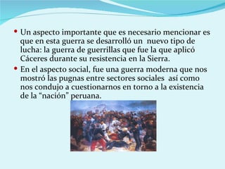  Un aspecto importante que es necesario mencionar es
  que en esta guerra se desarrolló un nuevo tipo de
  lucha: la guerra de guerrillas que fue la que aplicó
  Cáceres durante su resistencia en la Sierra.
 En el aspecto social, fue una guerra moderna que nos
  mostró las pugnas entre sectores sociales así como
  nos condujo a cuestionarnos en torno a la existencia
  de la “nación” peruana.
 