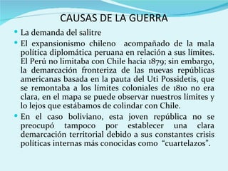 CAUSAS DE LA GUERRA
 La demanda del salitre
 El expansionismo chileno     acompañado de la mala
  política diplomática peruana en relación a sus límites.
  El Perú no limitaba con Chile hacia 1879; sin embargo,
  la demarcación fronteriza de las nuevas repúblicas
  americanas basada en la pauta del Uti Possidetis, que
  se remontaba a los límites coloniales de 1810 no era
  clara, en el mapa se puede observar nuestros límites y
  lo lejos que estábamos de colindar con Chile.
 En el caso boliviano, esta joven república no se
  preocupó tampoco por establecer una clara
  demarcación territorial debido a sus constantes crisis
  políticas internas más conocidas como “cuartelazos”.
 