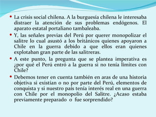  La crisis social chilena. A la burguesía chilena le interesaba
  distraer la atención de sus problemas endógenos. El
  aparato estatal portaliano tambaleaba.
 Y, las señales previas del Perú por querer monopolizar el
  salitre lo cual asustó a los británicos quienes apoyaron a
  Chile en la guerra debido a que ellos eran quienes
  explotaban gran parte de las salitreras.
 A este punto, la pregunta que se plantea imperativa es
  ¿por qué el Perú entró a la guerra si no tenía límites con
  Chile?
 Debemos tener en cuenta también en aras de una historia
  objetiva si existían o no por parte del Perú, elementos de
  conquista y si nuestro país tenía interés real en una guerra
  con Chile por el monopolio del Salitre. ¿Acaso estaba
  previamente preparado o fue sorprendido?
 