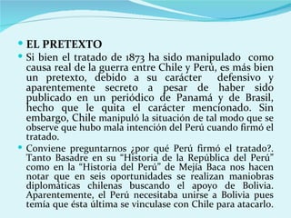  EL PRETEXTO
 Si bien el tratado de 1873 ha sido manipulado como
  causa real de la guerra entre Chile y Perú, es más bien
  un pretexto, debido a su carácter defensivo y
  aparentemente secreto a pesar de haber sido
  publicado en un periódico de Panamá y de Brasil,
  hecho que le quita el carácter mencionado. Sin
  embargo, Chile manipuló la situación de tal modo que se
  observe que hubo mala intención del Perú cuando firmó el
  tratado.
 Conviene preguntarnos ¿por qué Perú firmó el tratado?.
  Tanto Basadre en su “Historia de la República del Perú”
  como en la “Historia del Perú” de Mejía Baca nos hacen
  notar que en seis oportunidades se realizan maniobras
  diplomáticas chilenas buscando el apoyo de Bolivia.
  Aparentemente, el Perú necesitaba unirse a Bolivia pues
  temía que ésta última se vinculase con Chile para atacarlo.
 