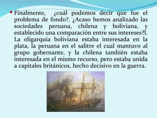  Finalmente,    ¿cuál podemos decir que fue el
 problema de fondo?. ¿Acaso hemos analizado las
 sociedades peruana, chilena y boliviana, y
 establecido una comparación entre sus intereses?l.
 La oligarquía boliviana estaba interesada en la
 plata, la peruana en el salitre el cual mantuvo al
 grupo gobernante, y la chilena también estaba
 interesada en el mismo recurso, pero estaba unida
 a capitales británicos, hecho decisivo en la guerra.
 