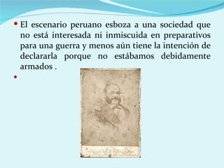  El escenario peruano esboza a una sociedad que
    no está interesada ni inmiscuida en preparativos
    para una guerra y menos aún tiene la intención de
    declararla porque no estábamos debidamente
    armados .

 