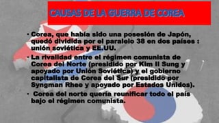 • Corea, que había sido una posesión de Japón,
quedó dividida por el paralelo 38 en dos países :
unión soviética y EE.UU.
• La rivalidad entre el régimen comunista de
Corea del Norte (presidido por Kim Il Sung y
apoyado por Unión Soviética) y el gobierno
capitalista de Corea del Sur (presidido por
Syngman Rhee y apoyado por Estados Unidos).
• Corea del norte quería reunificar todo el país
bajo el régimen comunista.
 