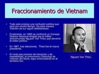 Todo esto produjo una confusión política que duró por mucho tiempo. De esta manera Vietnam de sur siguió debilitándose. Finalmente, en 1965 se conformó un Consejo Director Nacional dirigido por el militar anticomunista Nguyen Van Thieu que devolvió el orden político.  En 1967, tras elecciones,  Thies fue el nuevo presidente. En todo ese proceso de transición y de inestabilidad, el comunismo (Vietcong) de Vietnam del Norte, logro entrometerse en el territorio Sur. Fraccionamiento de   Vietnam Nguyen Van Thieu 