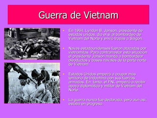 Guerra de Vietnam En 1964, Lyndon B. Jonson, presidente de estados unidos, dio el sí al bombardeo de Vietnam del Norte y envió tropas a Saigón. Naves estadounidenses fueron atacadas por vietnamitas. Para contrarrestar esta situación el presidente Jonson manda a bombardear oleoductos y bases navales de la parte norte de Vietnam.  Estados Unidos empezó a ocupar más territorio de Indochina con sus fuerzas armadas. En  tanto, el FNL empezó a recibir apoyo diplomático y militar de Vietnam del Norte.  La guerra nunca fue declarada, pero aún así, estaba en progreso. 