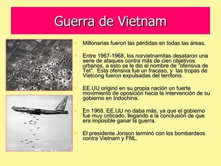 Guerra de Vietnam Millonarias fueron las pérdidas en todas las áreas. Entre 1967-1968, los norvietnamitas desataron una serie de ataques contra más de cien objetivos urbanos, a esto se le dio el nombre de “ofensiva de Tet”.  Esta ofensiva fue un fracaso, y  las tropas de Vietcong fueron expulsadas del territorio. EE.UU originó en su propia nación un fuerte movimiento de oposición hacia la intervención de su gobierno en Indochina. En 1968, EE.UU no daba más, ya que el gobierno fue muy criticado, llegando a la conclusión de que era imposible ganar la guerra. El presidente Jonson terminó con los bombardeos contra Vietnam y FNL. 