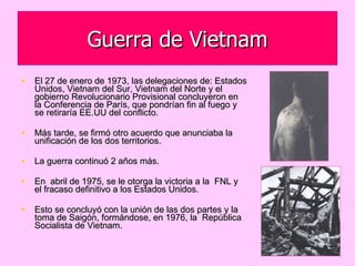 Guerra de Vietnam El 27 de enero de 1973, las delegaciones de: Estados Unidos, Vietnam del Sur, Vietnam del Norte y el gobierno Revolucionario Provisional concluyeron en la Conferencia de París, que pondrían fin al fuego y  se retiraría EE.UU del conflicto.  Más tarde, se firmó otro acuerdo que anunciaba la unificación de los dos territorios.  La guerra continuó 2 años más.  En  abril de 1975, se le otorga la victoria a la  FNL y el fracaso definitivo a los Estados Unidos.  Esto se concluyó con la unión de las dos partes y la toma de Saigón, formándose, en 1976, la  República Socialista de Vietnam. 