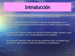 Introducción La Guerra de Vietnam empezó en 1959 y terminó en 1975 Las principales potencias buscaban imponer sus ideologías aun a costa de la destrucción de pueblos enteros e, incluso, de sus propios ciudadanos.  La guerra de Vietnam marcó un hito en la historia militar, debido a qué la población estaba muy comprometida con el conflicto. Se utilizaron diferente tipos de armas químicas como el napalm que terminaron ejecutando a miles de soldados y ciudadanos. 