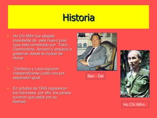 Historia Ho Chi Mihn fue elegido presidente de  este nuevo país (que está constituido por  Tokín , Cochinchina, Annam) y empezó a gobernar desde la ciudad de Honoi.  Camboya y Laos lograron independizarse (cada una por separado) igual. En octubre de 1945 regresaron los franceses, por ello, los países tuvieron que peliar por su libertad. Ho Chi Mihn Bao - Dai 