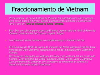 Fraccionamiento de Vietnam Primeramente  el nuevo Estado de Vietnam fue aprobado por los Franceses, pero con el paso del tiempo, debido a desacuerdos políticos y económicos,  llevó a que en  1946 se iniciase la  lucha  armada.  Bao- Dai, con el completo apoyo de Francia, creó en julio de 1949 el Reino de Vietnam (Vietnam del Sur), con su capital  Saigón.  Los Estados Unidos brindaron su completo apoyo a Vietnam del Sur. El 8 de mayo de 1954 las tropas de Vietnam del Norte lograron invadir la base francesa de Dien Bien Phu, logrando así el fin de la disputa entre Vietminh y Francia. Se reunieron delegados de Vietnam del Norte y de Vietnam del sur con los de Francia, Gran Bretaña, La URSS, Estados Unidos, China, Laos y Camboya (La Conferencia de Ginebra)  con el objetivo de solucionar el conflicto y  discutir el futuro de toda la Indochina. . 