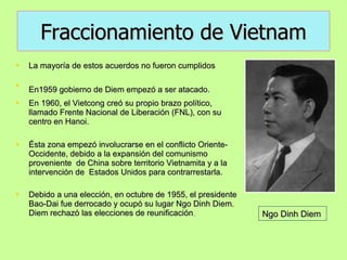 Fraccionamiento de Vietnam La mayoría de estos acuerdos no fueron cumplidos En1959 gobierno de Diem empezó a ser atacado.   En 1960, el Vietcong creó su propio brazo político, llamado Frente Nacional de Liberación (FNL), con su centro en Hanoi.  Ésta zona empezó involucrarse en el conflicto Oriente- Occidente, debido a la expansión del comunismo proveniente  de China sobre territorio Vietnamita y a la intervención de  Estados Unidos para contrarrestarla. Debido a una elección, en octubre de 1955, el presidente Bao-Dai fue derrocado y ocupó su lugar Ngo Dinh Diem. Diem rechazó las elecciones de reunificación . Ngo Dinh Diem 