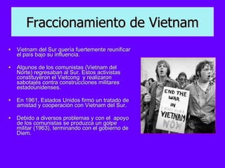 Vietnam del Sur quería fuertemente reunificar el país bajo su influencia.  Algunos de los comunistas (Vietnam del Norte) regresaban al Sur. Estos activistas constituyeron el Vietcong  y realizaron sabotajes contra construcciones militares estadounidenses.  En 1961, Estados Unidos firmó un tratado de amistad y cooperación con Vietnam del Sur.  Debido a diversos problemas y con el  apoyo de los comunistas se produzca un golpe militar (1963), terminando con el gobierno de Diem. Fraccionamiento de Vietnam 