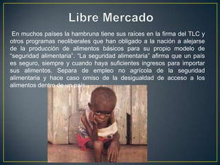 En muchos países la hambruna tiene sus raíces en la firma del TLC y
otros programas neoliberales que han obligado a la nación a alejarse
de la producción de alimentos básicos para su propio modelo de
“seguridad alimentaria”. “La seguridad alimentaria” afirma que un país
es seguro, siempre y cuando haya suficientes ingresos para importar
sus alimentos. Separa de empleo no agrícola de la seguridad
alimentaria y hace caso omiso de la desigualdad de acceso a los
alimentos dentro de un país.
 