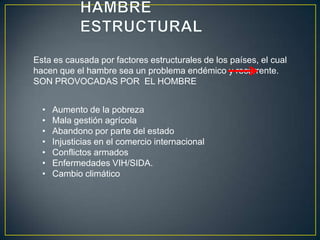 Esta es causada por factores estructurales de los países, el cual
hacen que el hambre sea un problema endémico y recurrente.
SON PROVOCADAS POR EL HOMBRE
• Aumento de la pobreza
• Mala gestión agrícola
• Abandono por parte del estado
• Injusticias en el comercio internacional
• Conflictos armados
• Enfermedades VIH/SIDA.
• Cambio climático
 