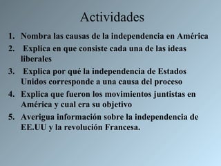 Actividades
1. Nombra las causas de la independencia en América
2. Explica en que consiste cada una de las ideas
   liberales
3. Explica por qué la independencia de Estados
   Unidos corresponde a una causa del proceso
4. Explica que fueron los movimientos juntistas en
   América y cual era su objetivo
5. Averigua información sobre la independencia de
   EE.UU y la revolución Francesa.
 