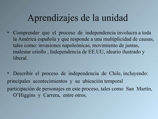 Aprendizajes de la unidad
• Comprender que el proceso de independencia involucra a toda
  la América española y que responde a una multiplicidad de causas,
  tales como: invasiones napoleónicas, movimiento de juntas,
  malestar criollo , Independencia de EE.UU, ideario ilustrado y
  liberal.

• Describir el proceso de independencia de Chile, incluyendo:
principales acontecimientos y su ubicación temporal
participación de personajes en este proceso, tales como San Martín,
   O’Higgins y Carrera, entre otros.
 