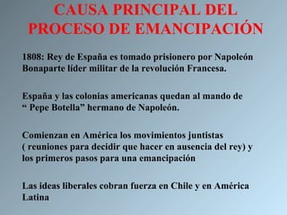 CAUSA PRINCIPAL DEL
 PROCESO DE EMANCIPACIÓN
1808: Rey de España es tomado prisionero por Napoleón
Bonaparte líder militar de la revolución Francesa.

España y las colonias americanas quedan al mando de
“ Pepe Botella” hermano de Napoleón.

Comienzan en América los movimientos juntistas
( reuniones para decidir que hacer en ausencia del rey) y
los primeros pasos para una emancipación

Las ideas liberales cobran fuerza en Chile y en América
Latina
 