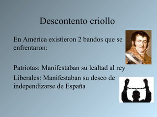 Descontento criollo
En América existieron 2 bandos que se
enfrentaron:

Patriotas: Manifestaban su lealtad al rey
Liberales: Manifestaban su deseo de
independizarse de España
 