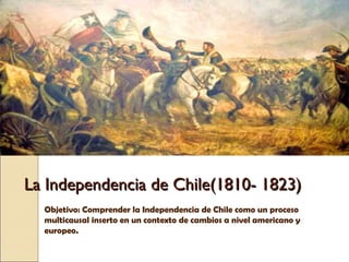 La Independencia de Chile(1810- 1823)La Independencia de Chile(1810- 1823)
Objetivo: Comprender la Independencia de Chile como un proceso
multicausal inserto en un contexto de cambios a nivel americano y
europeo.
 