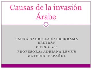 LAURA GABRIELA VALDERRAMA
BELTRÁN
CURSO: 10°
PROFESORA: ADRIANA LEMUS
MATERIA: ESPAÑOL
Causas de la invasión
Árabe
 
