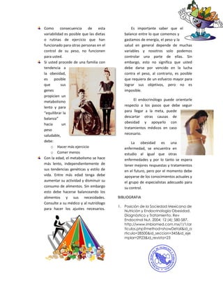 Como      consecuencia     de     esta          Es importante saber que el
variabilidad es posible que las dietas      balance entre lo que comemos y
o rutinas de ejercicio que han              gastamos de energía, el peso y la
funcionado para otras personas en el        salud en general depende de muchas
control de su peso, no funcionen            variables y nosotros solo podemos
para usted.                                 controlar una parte de ellas. Sin
Si usted procede de una familia con         embargo, esto no significa que usted
tendencia a                                 debe darse por vencido en la lucha
la obesidad,                                contra el peso, al contrario, es posible
es    posible                               que requiera de un esfuerzo mayor para
que        sus                              lograr sus objetivos, pero no es
genes                                       imposible.
propicien un
metabolismo                                      El endocrinólogo puede orientarle
lento y para                                respecto a los pasos que debe seguir
“equilibrar la                              para llegar a la meta, puede
balanza”                                    descartar otras causas de
hacia       un                              obesidad y apoyarlo con
                                            tratamientos médicos en caso
peso
saludable,                                  necesario.
debe:                                           La obesidad es una
    o Hacer más ejercicio                   enfermedad, se encuentra en
    o Comer menos                           estudio al igual que otras
Con la edad, el metabolismo se hace         enfermedades y por lo tanto se espera
más lento, independientemente de            tener mejores respuestas y tratamientos
sus tendencias genéticas y estilo de        en el futuro, pero por el momento debe
vida. Entre más edad tenga debe             apoyarse de los conocimientos actuales y
aumentar su actividad y disminuir su        el grupo de especialistas adecuado para
consumo de alimentos. Sin embargo           su control.
esto debe hacerse balanceando los
alimentos y sus necesidades.             BIBLIOGRAFIA
Consulte a su médico y al nutriólogo
                                         1. Posición de la Sociedad Mexicana de
para hacer los ajustes necesarios.
                                            Nutrición y Endocrinología Obesidad,
                                            Diagnóstico y Tratamiento. Rev
                                            Endocrinol Nut, 2004; 12 (4): S80-S87.
                                            http://www.imbiomed.com.mx/1/1/ar
                                            ticulos.php?method=showDetail&id_a
                                            rticulo=28500&id_seccion=345&id_eje
                                            mplar=2923&id_revista=23
 