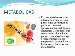METABOLICAS
               El consumo de calorías es
                diferente en cada persona,
                por eso nos encontramos
                paciente con mejor
                aprovechamiento del gasto
                energético y los obesos que
                cuentan con alteraciones
                para el consumo de energía
                y mantenimiento de la
                temperatura corporal para
                llevar a cabo los procesos
                metabólicos.
 