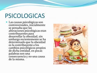 PSICOLOGICAS
 Las causas psicológicas son
  controversiales, inicialmente
  se pensaba que las
  alteraciones psicológicas eran
  contribuyentes para
  desarrollar la obesidad, sin
  embargo recientemente se ha
  determinado que la obesidad
  es la contribuyente a los
  cambios psicológicos propios
  de dicha entidad, en pocas
  palabras son una
  consecuencia y no una causa
  de la misma.
 