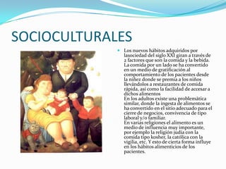 SOCIOCULTURALES
              Los nuevos hábitos adquiridos por
               lasociedad del siglo XXI giran a través de
               2 factores que son la comida y la bebida.
               La comida por un lado se ha convertido
               en un medio de gratificación al
               comportamiento de los pacientes desde
               la niñez donde se premia a los niños
               llevándolos a restaurantes de comida
               rápida, así como la facilidad de accesar a
               dichos alimentos
               En los adultos existe una problemática
               similar, donde la ingesta de alimentos se
               ha convertido en el sitio adecuado para el
               cierre de negocios, convivencia de tipo
               laboral y/o familiar.
               En varias religiones el alimento es un
               medio de influencia muy importante,
               por ejemplo la religión judía con la
               comida tipo kosher, la católica con la
               vigilia, etc. Y esto de cierta forma influye
               en los hábitos alimenticios de los
               pacientes.
 