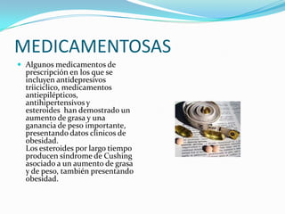 MEDICAMENTOSAS
 Algunos medicamentos de
  prescripción en los que se
  incluyen antidepresivos
  triiciclico, medicamentos
  antiepilépticos,
  antihipertensivos y
  esteroides han demostrado un
  aumento de grasa y una
  ganancia de peso importante,
  presentando datos clinicos de
  obesidad.
  Los esteroides por largo tiempo
  producen síndrome de Cushing
  asociado a un aumento de grasa
  y de peso, también presentando
  obesidad.
 