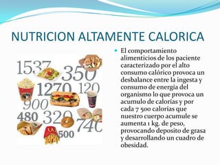 NUTRICION ALTAMENTE CALORICA
               El comportamiento
                alimenticios de los paciente
                caracterizado por el alto
                consumo calórico provoca un
                desbalance entre la ingesta y
                consumo de energía del
                organismo lo que provoca un
                acumulo de calorías y por
                cada 7 500 calorías que
                nuestro cuerpo acumule se
                aumenta 1 kg. de peso,
                provocando deposito de grasa
                y desarrollando un cuadro de
                obesidad.
 