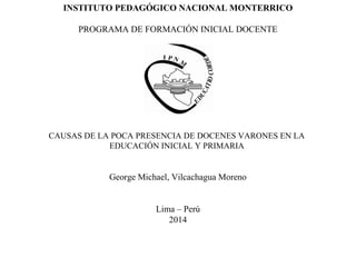INSTITUTO PEDAGÓGICO NACIONAL MONTERRICO
PROGRAMA DE FORMACIÓN INICIAL DOCENTE
CAUSAS DE LA POCA PRESENCIA DE DOCENES VARONES EN LA
EDUCACIÓN INICIAL Y PRIMARIA
George Michael, Vilcachagua Moreno
Lima – Perú
2014
 