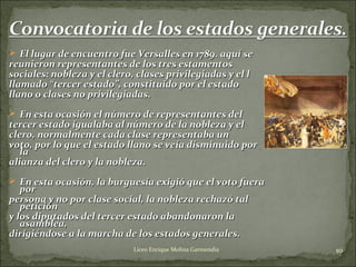  El lugar de encuentro fue Versalles en 1789El lugar de encuentro fue Versalles en 1789.. aquí seaquí se
reunieron representantes de los tres estamentosreunieron representantes de los tres estamentos
sociales: nobleza y el clero, clases privilegiadas y el lsociales: nobleza y el clero, clases privilegiadas y el l
llamadollamado ““tercer estadotercer estado”,”, constituido por el estadoconstituido por el estado
llano o clases no privilegiadas.llano o clases no privilegiadas.
 En esta ocasión el nEn esta ocasión el núúmero de representantes delmero de representantes del
tercer estado igualaba al número de la nobleza y eltercer estado igualaba al número de la nobleza y el
clero, normalmente cada clase representaba unclero, normalmente cada clase representaba un
voto, por lo que el estado llano se vevoto, por lo que el estado llano se veíía disminuido pora disminuido por
lala
alianza del clero y la nobleza.alianza del clero y la nobleza.
 En esta ocasión, la burguesía exigió que el voto fueraEn esta ocasión, la burguesía exigió que el voto fuera
porpor
persona y no por clase social, la nobleza rechazó talpersona y no por clase social, la nobleza rechazó tal
peticiónpetición
y los diputados del tercer estado abandonaron lay los diputados del tercer estado abandonaron la
asamblea,asamblea,
dirigiéndose a la marcha de los estados generales.dirigiéndose a la marcha de los estados generales.
10Liceo Enrique Molina Garmendia
 